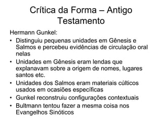 Crítica da Forma – Antigo
               Testamento
Hermann Gunkel:
• Distinguiu pequenas unidades em Gênesis e
  Salmos e percebeu evidências de circulação oral
  nelas
• Unidades em Gênesis eram lendas que
  explanavam sobre a origem de nomes, lugares
  santos etc.
• Unidades dos Salmos eram materiais cúlticos
  usados em ocasiões específicas
• Gunkel reconstruiu configurações contextuais
• Bultmann tentou fazer a mesma coisa nos
  Evangelhos Sinóticos
 