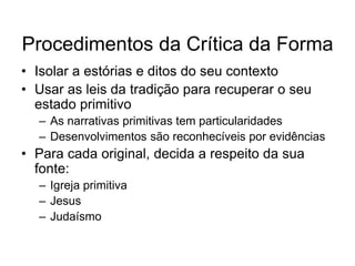 Procedimentos da Crítica da Forma
• Isolar a estórias e ditos do seu contexto
• Usar as leis da tradição para recuperar o seu
  estado primitivo
  – As narrativas primitivas tem particularidades
  – Desenvolvimentos são reconhecíveis por evidências
• Para cada original, decida a respeito da sua
  fonte:
  – Igreja primitiva
  – Jesus
  – Judaísmo
 