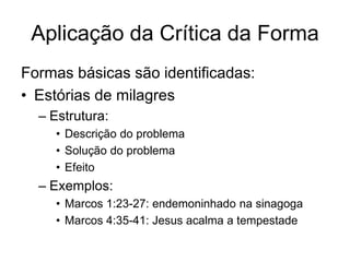 Aplicação da Crítica da Forma
Formas básicas são identificadas:
• Estórias de milagres
  – Estrutura:
    • Descrição do problema
    • Solução do problema
    • Efeito
  – Exemplos:
    • Marcos 1:23-27: endemoninhado na sinagoga
    • Marcos 4:35-41: Jesus acalma a tempestade
 