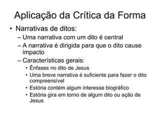 Aplicação da Crítica da Forma
• Narrativas de ditos:
  – Uma narrativa com um dito é central
  – A narrativa é dirigida para que o dito cause
    impacto
  – Características gerais:
     • Ênfases no dito de Jesus
     • Uma breve narrativa é suficiente para fazer o dito
       compreensível
     • Estória contém algum interesse biográfico
     • Estória gira em torno de algum dito ou ação de
       Jesus
 