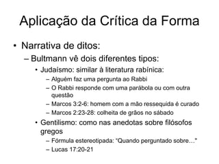 Aplicação da Crítica da Forma
• Narrativa de ditos:
  – Bultmann vê dois diferentes tipos:
     • Judaísmo: similar à literatura rabínica:
        – Alguém faz uma pergunta ao Rabbi
        – O Rabbi responde com uma parábola ou com outra
          questão
        – Marcos 3:2-6: homem com a mão ressequida é curado
        – Marcos 2:23-28: colheita de grãos no sábado
     • Gentilismo: como nas anedotas sobre filósofos
       gregos
        – Fórmula estereotipada: “Quando perguntado sobre…"
        – Lucas 17:20-21
 