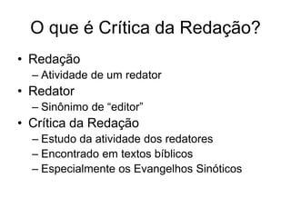 O que é Crítica da Redação?
• Redação
  – Atividade de um redator
• Redator
  – Sinônimo de “editor”
• Crítica da Redação
  – Estudo da atividade dos redatores
  – Encontrado em textos bíblicos
  – Especialmente os Evangelhos Sinóticos
 
