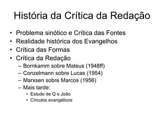 História da Crítica da Redação
•   Problema sinótico e Crítica das Fontes
•   Realidade histórica dos Evangelhos
•   Crítica das Formas
•   Crítica da Redação
    –   Bornkamm sobre Mateus (1948ff)
    –   Conzelmann sobre Lucas (1954)
    –   Marxsen sobre Marcos (1956)
    –   Mais tarde:
         • Estudo de Q e João
         • Círculos evangélicos
 