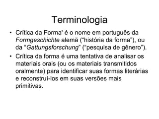 Terminologia
• Crítica da Forma' é o nome em português da
  Formgeschichte alemã (“história da forma”), ou
  da “Gattungsforschung” (“pesquisa de gênero”).
• Crítica da forma é uma tentativa de analisar os
  materiais orais (ou os materiais transmitidos
  oralmente) para identificar suas formas literárias
  e reconstruí-los em suas versões mais
  primitivas.
 