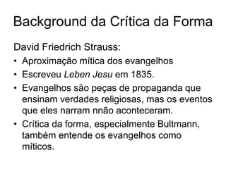 Background da Crítica da Forma
David Friedrich Strauss:
• Aproximação mítica dos evangelhos
• Escreveu Leben Jesu em 1835.
• Evangelhos são peças de propaganda que
  ensinam verdades religiosas, mas os eventos
  que eles narram nnão aconteceram.
• Crítica da forma, especialmente Bultmann,
  também entende os evangelhos como
  míticos.
 