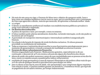 ⚫ Há mais de sete anos em vigor, o Estatuto do Idoso tem o objetivo de assegurar saúde, lazer e
bem-estar aos cidadãos brasileiros com 60 anos ou mais, que já contribuíram com o crescimento
do Paíse queagora têm o direito, maisdo que merecido, de aproveitar a chamada melhor idade.
⚫ 117 artigos.
⚫ O direito ao atendimento preferencial imediato nos estabelecimentos públicose privadoséo
artigo mais utilizado e respeitado.
⚫ Osdireitosdesconhecidos
A prática de esportes e lazer, por exemplo, consta no estatuto.
⚫ O idoso também pode solicitaratendimento domiciliar, incluindo internação, seele não puderse
locomoveraté um hospital.
⚫ A gratuidade em transportes intermunicipaise interestaduais também é assegurada pelo
Estatuto.
⚫ Em relaçãoà declaraçãode imposto de renda há direitos exclusivos. Os idosos possuem
prioridade no recebimento de restituições.
⚫ Todas as empresas e instituiçõesdevem auxiliaros seus funcionários psicologicamente para o
momento da aposentadoria, evitando a sensaçãode inutilidade ao encerraracarreira
⚫ Estatutodo idosox planejamentofinanceiro
Direitos resguardados pelo Estatuto: Medicamentos gratuitos, especialmente os de uso
continuado, edesconto de 50% em eventos culturaissão algunsdos benefíciosdos idosos
⚫ planosde saúde não podem aumentaro preço de suas mensalidades para as pessoas acima dos 60
anos, exceto os reajustesanuaiscausados pelos índices inflacionários;
⚫ entidades de longa permanência (casas de repouso) filantrópicas não podem cobrar mais do que
70% dovalorde qualquer benefício previdenciário para abrigar um idoso;
⚫ para os idosos acima dos 65 anos de idade, não aposentados e que comprovem alguns requisitos
com relaçãoà renda, o Estatuto também garante um benefício: a Assistência Social, queequivale
ao pagamento de um salário mínimo, por tempo indeterminado
 