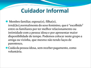 Cuidador Informal
⚫ Membro familiar, esposa(o), filha(o),
irmã(ão),normalmentedo sexo feminino, queé “escolhido”
entre os familiares por ter melhor relacionamento ou
intimidade com a pessoa idosa e por apresentar maior
disponibilidade de tempo. Podemos colocar neste grupo a
amiga ou vizinha, que mesmo não tendo laços de
parentesco,
⚫Cuidada pessoa idosa, sem receberpagamento, como
voluntária.
 