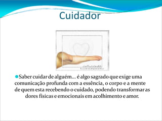 Cuidador
⚫Sabercuidarde alguém... é algo sagrado queexige uma
comunicação profunda com a essência, o corpo e a mente
de quem esta recebendo o cuidado, podendo transformaras
dores físicas e emocionais em acolhimento e amor.
 