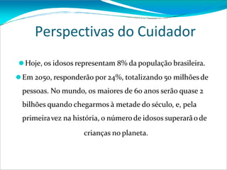 Perspectivas do Cuidador
⚫Hoje, os idosos representam 8% da população brasileira.
⚫Em 2050, responderão por 24%, totalizando 50 milhõesde
pessoas. No mundo, os maiores de 60 anos serão quase 2
bilhões quando chegarmos à metade do século, e, pela
primeiravez na história, o número de idosos superarãode
crianças no planeta.
 