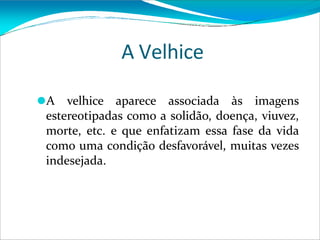 A Velhice
⚫A velhice aparece associada às imagens
estereotipadas como a solidão, doença, viuvez,
morte, etc. e que enfatizam essa fase da vida
como uma condição desfavorável, muitas vezes
indesejada.
 