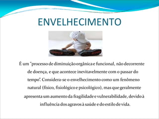 ENVELHECIMENTO
É um "processode diminuiçãoorgânicae funcional, nãodecorrente
de doença, e que acontece inevitavelmente com o passar do
tempo”. Considera-se o envelhecimento como um fenômeno
natural (físico, fisiológicoe psicológico), mas que geralmente
apresenta um aumentoda fragilidadeevulnerabilidade, devidoà
influência dos agravosà saúde edoestilodevida.
 