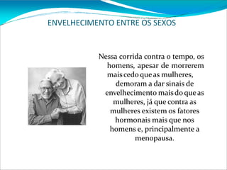 ENVELHECIMENTO ENTRE OS SEXOS
Nessa corrida contra o tempo, os
homens, apesar de morrerem
maiscedoqueas mulheres,
demoram a dar sinais de
envelhecimento maisdoqueas
mulheres, já que contra as
mulheres existem os fatores
hormonais mais que nos
homens e, principalmente a
menopausa.
 