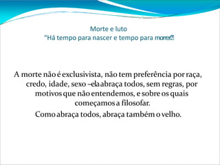 Morte e luto
“Há tempo para nascer e tempo para morrer”
.”
A morte nãoéexclusivista, não tem preferência porraça,
credo, idade, sexo –elaabraça todos, sem regras, por
motivosque nãoentendemos, e sobreos quais
começamosa filosofar.
Comoabraça todos, abraça tambémovelho.
 