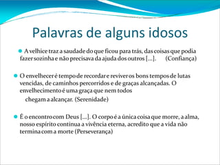 Palavras de alguns idosos
⚫ A velhice traz a saudadedoque ficou para trás, das coisasque podia
fazersozinhae não precisavadaajuda dosoutros [...]. (Confiança)
⚫ O envelheceré tempode recordare reviveros bons temposde lutas
vencidas, de caminhos percorridos e de graças alcançadas. O
envelhecimentoé umagraçaque nem todos
chegamaalcançar. (Serenidade)
⚫ É oencontrocom Deus [...]. O corpoé a únicacoisaque morre, aalma,
nosso espírito continua a vivência eterna, acredito que a vida não
terminacoma morte (Perseverança)
 
