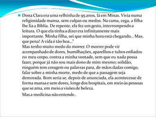 ⚫ Dona Claraera umavelhinhade 95 anos, láem Minas. Vivia numa
religiosidade mansa, sem culpas ou medos. Na cama, cega, a filha
lhe liaa Bíblia. De repente, ela fez um gesto, interrompendoa
leitura. O queela tinhaadizerera infinitamente mais
importante. ”
Minha filha, sei que minha horaestáchegando… Mas,
que pena! A vidaé tão boa…”
Mas tenho muito medo do morrer. O morrer pode vir
acompanhado de dores, humilhações, aparelhos e tubos enfiados
no meu corpo, contra a minha vontade, sem que eu nada possa
fazer, porque já não sou mais dono de mim mesmo; solidão,
ninguém tem coragem ou palavras para, de mãos dadas comigo,
falar sobre a minha morte, medo de que a passagem seja
demorada. Bom seria se, depois de anunciada, ela acontecesse de
forma mansae sem dores, longedos hospitais, em meioàs pessoas
que seama, em meioavisõesde beleza.
Masa medicina nãoentende.
 