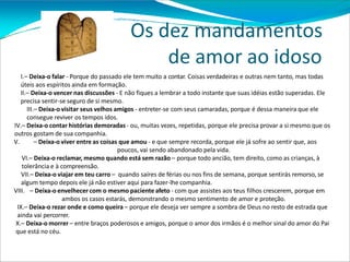 Os dez mandamentos
de amor ao idoso
I.– Deixa-o falar - Porque do passado ele tem muito a contar. Coisas verdadeiras e outras nem tanto, mas todas
úteis aos espíritos ainda em formação.
II.– Deixa-o vencer nas discussões - E não fiques a lembrar a todo instante que suas idéias estão superadas. Ele
precisa sentir-se seguro de si mesmo.
III.– Deixa-o visitar seus velhos amigos - entreter-se com seus camaradas, porque é dessa maneira que ele
consegue reviver os tempos idos.
IV.– Deixa-o contar histórias demoradas - ou, muitas vezes, repetidas, porque ele precisa provar a si mesmo que os
outros gostam de sua companhia.
V. – Deixa-o viver entre as coisas que amou - e que sempre recorda, porque ele já sofre ao sentir que, aos
poucos, vai sendo abandonado pela vida.
VI.– Deixa-o reclamar, mesmo quando está sem razão – porque todo ancião, tem direito, como as crianças, à
tolerância e à compreensão.
VII.– Deixa-o viajar em teu carro – quando saíres de férias ou nos fins de semana, porque sentirás remorso, se
algum tempo depois ele já não estiver aqui para fazer-lhe companhia.
VIII. – Deixa-o envelhecer com o mesmo paciente afeto - com que assistes aos teus filhos crescerem, porque em
ambos os casos estarás, demonstrando o mesmo sentimento de amor e proteção.
IX.– Deixa-o rezar onde e como queira – porque ele deseja ver sempre a sombra de Deus no resto de estrada que
ainda vai percorrer.
X.– Deixa-o morrer – entre braços poderosos e amigos, porque o amor dos irmãos é o melhor sinal do amor do Pai
que está no céu.
 