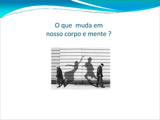 O que muda em
nosso corpo e mente ?
 