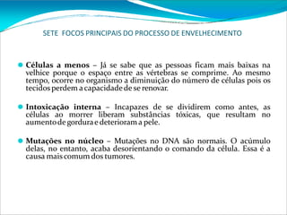 SETE FOCOS PRINCIPAIS DO PROCESSO DE ENVELHECIMENTO
⚫ Células a menos – Já se sabe que as pessoas ficam mais baixas na
velhice porque o espaço entre as vértebras se comprime. Ao mesmo
tempo, ocorre no organismo a diminuição do número de células pois os
tecidosperdem acapacidadede se renovar.
⚫ Intoxicação interna – Incapazes de se dividirem como antes, as
células ao morrer liberam substâncias tóxicas, que resultam no
aumentodegordurae deteriorama pele.
⚫ Mutações no núcleo – Mutações no DNA são normais. O acúmulo
delas, no entanto, acaba desorientando o comando da célula. Essa é a
causa maiscomum dos tumores.
 