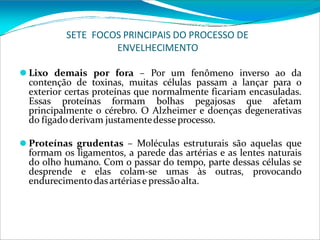 SETE FOCOS PRINCIPAIS DO PROCESSO DE
ENVELHECIMENTO
⚫ Lixo demais por fora – Por um fenômeno inverso ao da
contenção de toxinas, muitas células passam a lançar para o
exterior certas proteínas que normalmente ficariam encasuladas.
Essas proteínas formam bolhas pegajosas que afetam
principalmente o cérebro. O Alzheimer e doenças degenerativas
do fígadoderivam justamentedesse processo.
⚫ Proteínas grudentas – Moléculas estruturais são aquelas que
formam os ligamentos, a parede das artérias e as lentes naturais
do olho humano. Com o passar do tempo, parte dessas células se
desprende e elas colam-se umas às outras, provocando
endurecimentodasartériase pressãoalta.
 