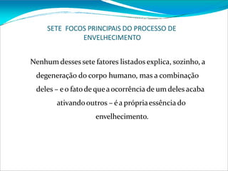 SETE FOCOS PRINCIPAIS DO PROCESSO DE
ENVELHECIMENTO
Nenhum desses sete fatores listados explica, sozinho, a
degeneração do corpo humano, mas a combinação
deles – eo fatode queaocorrência de um deles acaba
ativandooutros – éa própriaessência do
envelhecimento.
 