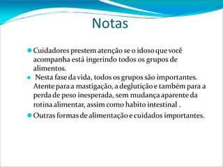 Notas
⚫Cuidadores prestem atenção se o idosoquevocê
acompanha está ingerindo todos os grupos de
alimentos.
⚫ Nesta fasedavida, todos os grupos são importantes.
Atenteparaa mastigação, adeglutiçãoe também para a
perdade peso inesperada, sem mudançaaparente da
rotinaalimentar, assim como habito intestinal .
⚫Outras formasde alimentaçãoe cuidados importantes.
 