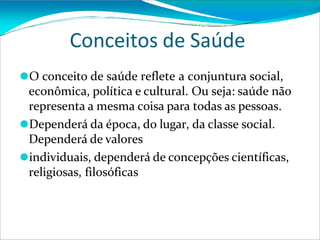 Conceitos de Saúde
⚫O conceito de saúde reflete a conjuntura social,
econômica, política e cultural. Ou seja: saúde não
representa a mesma coisa para todas as pessoas.
⚫Dependerá da época, do lugar, da classe social.
Dependerá de valores
⚫individuais, dependerá de concepções científicas,
religiosas, filosóficas
 