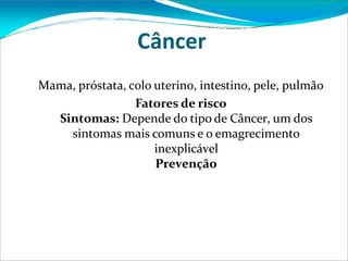 Câncer
Mama, próstata, colo uterino, intestino, pele, pulmão
Fatores de risco
Sintomas: Depende do tipo de Câncer, um dos
sintomas mais comuns e o emagrecimento
inexplicável
Prevenção
 