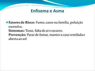 Enfisema e Asma
⚫Fatoresde Risco: Fumo, casos na família, poluição
excessiva.
Sintomas: Tosse, faltadeareescarro.
Prevenção: Pararde fumar, manteracasaventiladae
abertaao sol
 