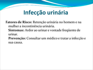 Infecção urinária
Fatores de Risco: Retenção urinária no homem e na
mulher a incontinência urinária.
Sintomas: Ardor ao urinar e vontade freqüente de
urinar.
Prevenção: Consultar um médico e tratar a infecção e
sua causa.
 