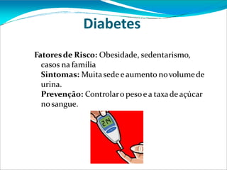Diabetes
Fatoresde Risco: Obesidade, sedentarismo,
casos na família
Sintomas: Muitasede e aumento novolumede
urina.
Prevenção: Controlaro pesoe a taxade açúcar
nosangue.
 