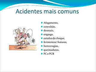 Acidentes mais comuns
⚫ Afogamento,
⚫ convulsão,
⚫ desmaio,
⚫ engasgo,
⚫ estadosdechoque,
⚫ ferimentos/ fraturas,
⚫ hemorragias,
⚫ queimaduras,
⚫ PC e PCR
 