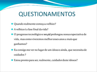 QUESTIONAMENTOS
⚫ Quando realmentecomeçaavelhice?
⚫ A velhiceé a fase final davida?
⚫ O progressotecnológicoe socYialprolongou nossaexpectativa de
vida, mas comoviveremos melhoresses anos a mais que
ganhamos?
⚫ Eu consigo mever no lugarde um idosoeainda, que necessitade
cuidados ?
⚫ Estou prontopara ser, realmente, cuidadordeste idosos?
 
