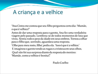 A criança e a velhice
“Ana Cintra me contouque seu filho perguntoucertodia: ‘Mamãe,
oqueévelhice?’
Antes de dar uma resposta para o garoto, Ana fez uma verdadeira
viagem pelo passado. Lembrou-se de todos momentos de luta que
viveu. Sentiu todoo pesoda idadeem seus ombros. Tornoua olhar
parao filho que, sorrindo, aguardava uma resposta.
‘Olhe para meu rosto, filho’, pediu ela. ‘Issoé queé avelhice.’
E imaginou ogarotovendoas rugasea tristezaem seus olhos.
Qual não foi sua surpresadianteda respostado menino:
‘Mamãe, comoavelhiceé bonita!’
.”
Paulo Coelho
 