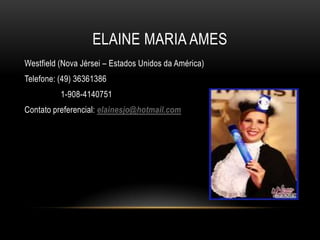 ELAINE MARIA AMES
Westfield (Nova Jérsei – Estados Unidos da América)
Telefone: (49) 36361386
1-908-4140751
Contato preferencial: elainesjo@hotmail.com

 