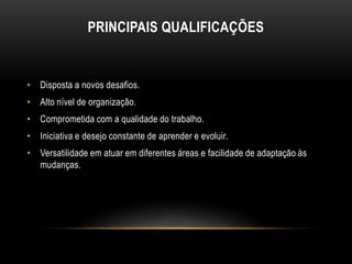 PRINCIPAIS QUALIFICAÇÕES

• Disposta a novos desafios.
• Alto nível de organização.
• Comprometida com a qualidade do trabalho.
• Iniciativa e desejo constante de aprender e evoluir.

• Versatilidade em atuar em diferentes áreas e facilidade de adaptação às
mudanças.

 