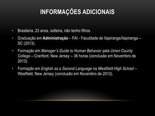 INFORMAÇÕES ADICIONAIS
• Brasileira, 23 anos, solteira, não tenho filhos.
• Graduação em Administração – FAI - Faculdade de Itapiranga/Itapiranga –
SC (2013).
• Formação em Manager’s Guide to Human Behavior pela Union County
College – Cranford, New Jersey – 36 horas (conclusão em Novembro de
2013).

• Formação em English as a Second Language na Westfield High School –
Westfield, New Jersey (conclusão em Novembro de 2013).

 