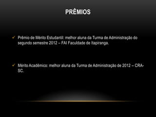 PRÊMIOS

 Prêmio de Mérito Estudantil: melhor aluna da Turma de Administração do
segundo semestre 2012 – FAI Faculdade de Itapiranga.

 Mérito Acadêmico: melhor aluna da Turma de Administração de 2012 – CRASC.

 