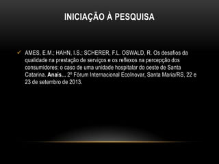 INICIAÇÃO À PESQUISA

 AMES, E.M.; HAHN, I.S.; SCHERER, F.L. OSWALD, R. Os desafios da
qualidade na prestação de serviços e os reflexos na percepção dos
consumidores: o caso de uma unidade hospitalar do oeste de Santa
Catarina. Anais... 2º Fórum Internacional EcoInovar, Santa Maria/RS, 22 e
23 de setembro de 2013.

 
