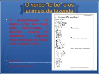 O verbo “to be” e os 
animais da fazenda 
 A aprendizagem do 
Inglês pode ser muito 
mais interessante e 
divertida através de 
desenhos. Vejamos 
neste exemplo as frases 
com o verbo “to be”. 
 Disponível em: 
http://www.professorzezinhoramos.com/search/label/Atividades%20de%20ingl%C3%AAs 
 Acesso em: 22 de setembro, 2014 
 