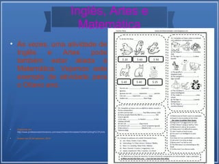 Inglês, Artes e 
Matemática 
 Às vezes, uma atividade de 
Inglês e Artes pode 
também estar aliada à 
Matemática. Vejamos este 
exemplo de atividade para 
o Oitavo ano. 
 Disponível em: 
http://www.professorzezinhoramos.com/search/label/Atividades%20de%20ingl%C3%AAs 
 Acesso em 22 de setembro, 2014 
 