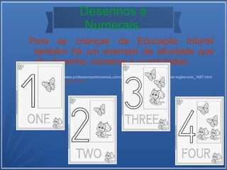 Desenhos e 
Numerais. 
Para as crianças da Educação Infantil 
também há um exemplo de atividade que 
alia desenho, números e quantidades. 
 Disponível em: http://www.professorzezinhoramos.com/2014/07/atividades-exercicios-de-ingles-com_1687.html 
 Acesso em: 22 de setembro, 2014. 
 
