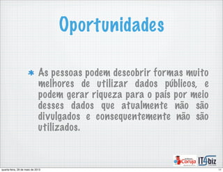 Oportunidades
As pessoas podem descobrir formas muito
melhores de utilizar dados públicos, e
podem gerar riqueza para o país por meio
desses dados que atualmente não são
divulgados e consequentemente não são
utilizados.
11quarta-feira, 29 de maio de 2013
 