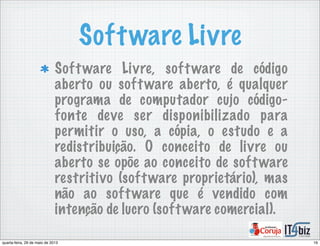 Software Livre
Software Livre, software de código
aberto ou software aberto, é qualquer
programa de computador cujo código-
fonte deve ser disponibilizado para
permitir o uso, a cópia, o estudo e a
redistribuição. O conceito de livre ou
aberto se opõe ao conceito de software
restritivo (software proprietário), mas
não ao software que é vendido com
intenção de lucro (software comercial).
16quarta-feira, 29 de maio de 2013
 
