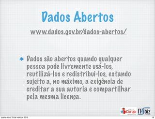 Dados Abertos
Dados são abertos quando qualquer
pessoa pode livremente usá-los,
reutilizá-los e redistribuí-los, estando
sujeito a, no máximo, a exigência de
creditar a sua autoria e compartilhar
pela mesma licença.
www.dados.gov.br/dados-abertos/
18quarta-feira, 29 de maio de 2013
 