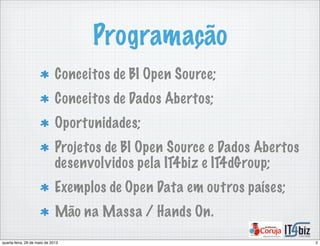 Programação
Conceitos de BI Open Source;
Conceitos de Dados Abertos;
Oportunidades;
Projetos de BI Open Source e Dados Abertos
desenvolvidos pela IT4biz e IT4dGroup;
Exemplos de Open Data em outros países;
Mão na Massa / Hands On.
2quarta-feira, 29 de maio de 2013
 