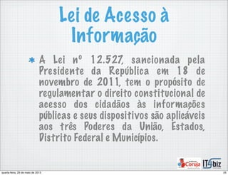 Lei de Acesso à
Informação
A Lei nº 12.527, sancionada pela
Presidente da República em 18 de
novembro de 2011, tem o propósito de
regulamentar o direito constitucional de
acesso dos cidadãos às informações
públicas e seus dispositivos são aplicáveis
aos três Poderes da União, Estados,
Distrito Federal e Municípios.
25quarta-feira, 29 de maio de 2013
 
