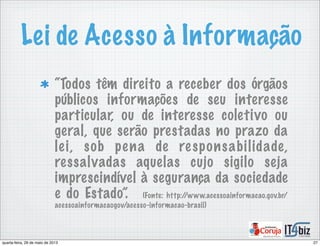 Lei de Acesso à Informação
“Todos têm direito a receber dos órgãos
públicos informações de seu interesse
particular, ou de interesse coletivo ou
geral, que serão prestadas no prazo da
lei, sob pena de responsabilidade,
ressalvadas aquelas cujo sigilo seja
imprescindível à segurança da sociedade
e do Estado”. (Fonte: http://www.acessoainformacao.gov.br/
acessoainformacaogov/acesso-informacao-brasil)
27quarta-feira, 29 de maio de 2013
 