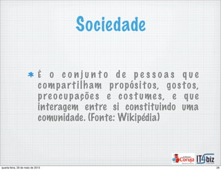 Sociedade
É o c o n j u n t o d e p e s s o a s q u e
compartilham propósitos, gostos,
pre ocupaçõe s e cos t ume s, e que
interagem entre si constituindo uma
comunidade. (Fonte: Wikipédia)
28quarta-feira, 29 de maio de 2013
 