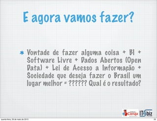 E agora vamos fazer?
Vontade de fazer alguma coisa + BI +
Software Livre + Dados Abertos (Open
Data) + Lei de Acesso a Informação +
Sociedade que deseja fazer o Brasil um
lugar melhor = ?????? Qual é o resultado?
35quarta-feira, 29 de maio de 2013
 