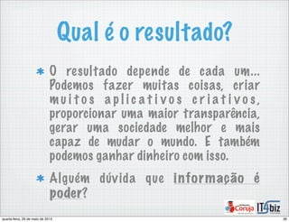 Qual é o resultado?
O resultado depende de cada um...
Podemos fazer muitas coisas, criar
m u i t o s a p l i c a t i v o s c r i a t i v o s ,
proporcionar uma maior transparência,
gerar uma sociedade melhor e mais
capaz de mudar o mundo. E também
podemos ganhar dinheiro com isso.
Alguém dúvida que informação é
poder?
36quarta-feira, 29 de maio de 2013
 